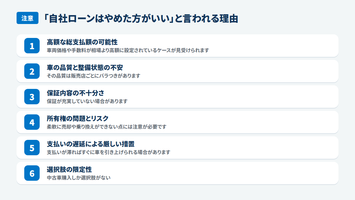 「自社ローンはやめた方がいい」と言われる理由:高額な総支払額の可能性、車両価格や手数料が相場より高額に設定されているケースが見受けられます、車の品質と整備状態の不安、その品質は販売店ごとにバラつきがあります、保証内容の不十分さ、保証が充実していない場合があります、所有権の問題とリスク、柔軟に売却や乗り換えができない点には注意が必要です、支払いの遅延による厳しい措置、支払いが滞ればすぐに車を引き上げられる場合があります、選択肢の限定性、中古車購入しか選択肢がない