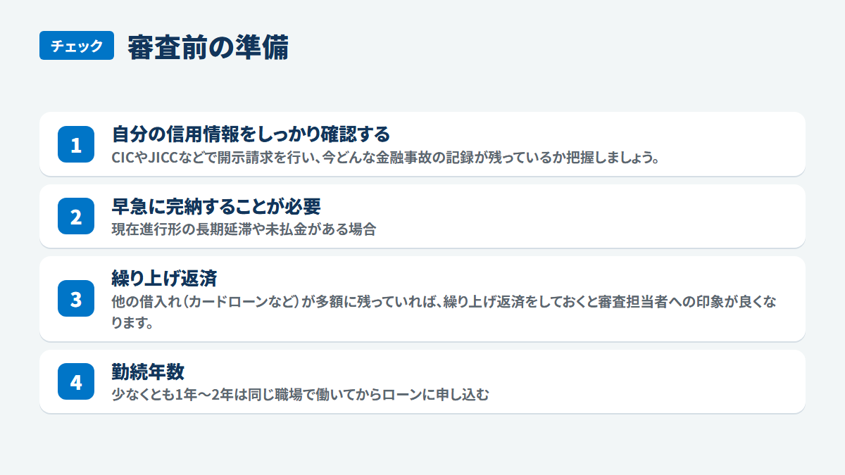 審査前の準備:自分の信用情報をしっかり確認する、CICやJICCなどで開示請求を行い、今どんな金融事故の記録が残っているか把握しましょう。、早急に完納することが必要、現在進行形の長期延滞や未払金がある場合、繰り上げ返済、他の借入れ(カードローンなど)が多額に残っていれば、繰り上げ返済をしておくと審査担当者への印象が良くなります。、勤続年数、少なくとも1年~2年は同じ職場で働いてからローンに申し込む