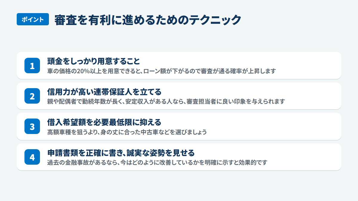 審査を有利に進めるためのテクニック:頭金をしっかり用意すること、車の価格の20%以上を用意できると、ローン額が下がるので審査が通る確率が上昇します、信用力が高い連帯保証人を立てる、親や配偶者で勤続年数が長く、安定収入がある人なら、審査担当者に良い印象を与えられます、借入希望額を必要最低限に抑える、高額車種を狙うより、身の丈に合った中古車などを選びましょう、申請書類を正確に書き、誠実な姿勢を見せる、過去の金融事故があるなら、今はどのように改善しているかを明確に示すと効果的です