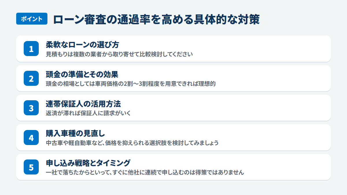ローン審査の通過率を高める具体的な対策:柔軟なローンの選び方、見積もりは複数の業者から取り寄せて比較検討してください、頭金の準備とその効果、頭金の相場としては車両価格の2割~3割程度を用意できれば理想的、連帯保証人の活用方法、返済が滞れば保証人に請求がいく、購入車種の見直し、中古車や軽自動車など、価格を抑えられる選択肢を検討してみましょう、申し込み戦略とタイミング、一社で落ちたからといって、すぐに他社に連続で申し込むのは得策ではありません