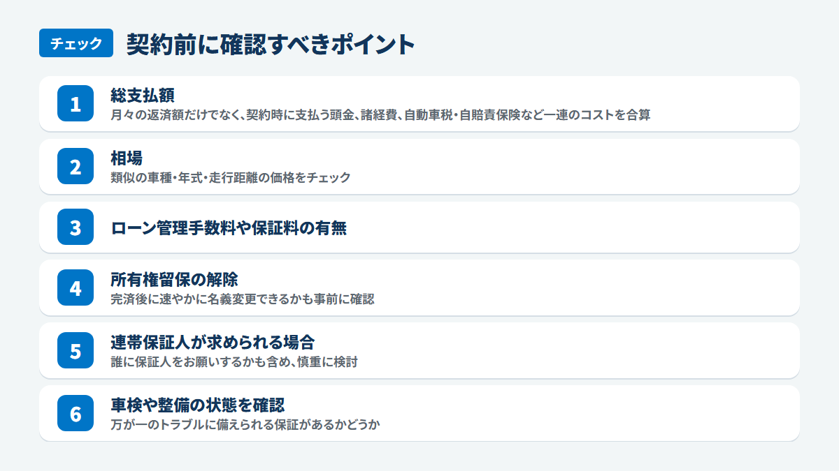契約前に確認すべきポイント：総支払額、月々の返済額だけでなく、契約時に支払う頭金、諸経費、自動車税・自賠責保険など一連のコストを合算、相場、類似の車種・年式・走行距離の価格をチェック、ローン管理手数料や保証料の有無、所有権留保の解除、完済後に速やかに名義変更できるかも事前に確認、連帯保証人が求められる場合、誰に保証人をお願いするかも含め、慎重に検討、車検や整備の状態を確認、万が一のトラブルに備えられる保証があるかどうか